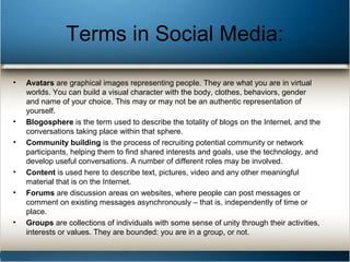 Terms in Social Media:
• Avatars are graphical images representing people. They are what you are in virtual
worlds. You can build a visual character with the body, clothes, behaviors, gender
and name of your choice. This may or may not be an authentic representation of
yourself.
• Blogosphere is the term used to describe the totality of blogs on the Internet, and the
conversations taking place within that sphere.
• Community building is the process of recruiting potential community or network
participants, helping them to find shared interests and goals, use the technology, and
develop useful conversations. A number of different roles may be involved.
• Content is used here to describe text, pictures, video and any other meaningful
material that is on the Internet.
• Forums are discussion areas on websites, where people can post messages or
comment on existing messages asynchronously – that is, independently of time or
place.
• Groups are collections of individuals with some sense of unity through their activities,
interests or values. They are bounded: you are in a group, or not.
 
