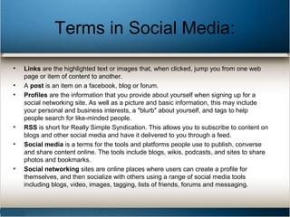 Terms in Social Media:
• Links are the highlighted text or images that, when clicked, jump you from one web
page or item of content to another.
• A post is an item on a facebook, blog or forum.
• Profiles are the information that you provide about yourself when signing up for a
social networking site. As well as a picture and basic information, this may include
your personal and business interests, a "blurb" about yourself, and tags to help
people search for like-minded people.
• RSS is short for Really Simple Syndication. This allows you to subscribe to content on
blogs and other social media and have it delivered to you through a feed.
• Social media is a terms for the tools and platforms people use to publish, converse
and share content online. The tools include blogs, wikis, podcasts, and sites to share
photos and bookmarks.
• Social networking sites are online places where users can create a profile for
themselves, and then socialize with others using a range of social media tools
including blogs, video, images, tagging, lists of friends, forums and messaging.
 
