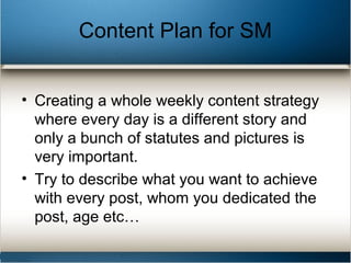 Content Plan for SM
• Creating a whole weekly content strategy
where every day is a different story and
only a bunch of statutes and pictures is
very important.
• Try to describe what you want to achieve
with every post, whom you dedicated the
post, age etc…
 