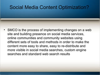 Social Media Content Optimization?
• SMCO is the process of implementing changes on a web
site and building presence on social media services,
online communities and community websites using
different sets of tools and methods in order to make the
content more easy to share, easy to re-distribute and
more visible in social media searches, custom engine
searches and standard web search results
 