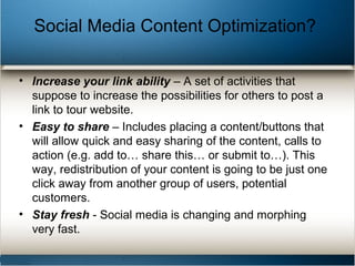 • Increase your link ability – A set of activities that
suppose to increase the possibilities for others to post a
link to tour website.
• Easy to share – Includes placing a content/buttons that
will allow quick and easy sharing of the content, calls to
action (e.g. add to… share this… or submit to…). This
way, redistribution of your content is going to be just one
click away from another group of users, potential
customers.
• Stay fresh - Social media is changing and morphing
very fast.
Social Media Content Optimization?
 