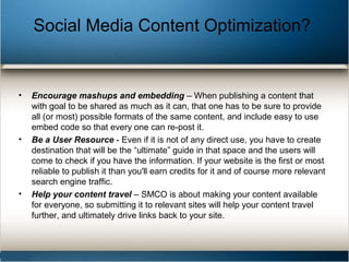 • Encourage mashups and embedding – When publishing a content that
with goal to be shared as much as it can, that one has to be sure to provide
all (or most) possible formats of the same content, and include easy to use
embed code so that every one can re-post it.
• Be a User Resource - Even if it is not of any direct use, you have to create
destination that will be the “ultimate” guide in that space and the users will
come to check if you have the information. If your website is the first or most
reliable to publish it than you'll earn credits for it and of course more relevant
search engine traffic.
• Help your content travel – SMCO is about making your content available
for everyone, so submitting it to relevant sites will help your content travel
further, and ultimately drive links back to your site.
Social Media Content Optimization?
 