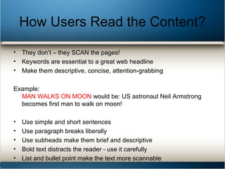 How Users Read the Content?
• They don’t – they SCAN the pages!
• Keywords are essential to a great web headline
• Make them descriptive, concise, attention-grabbing
Example:
MAN WALKS ON MOON would be: US astronaut Neil Armstrong
becomes first man to walk on moon!
• Use simple and short sentences
• Use paragraph breaks liberally
• Use subheads make them brief and descriptive
• Bold text distracts the reader - use it carefully
• List and bullet point make the text more scannable
 