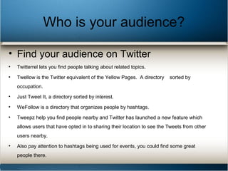 Who is your audience?
• Find your audience on Twitter
• Twitterrel lets you find people talking about related topics.
• Twellow is the Twitter equivalent of the Yellow Pages. A directory sorted by
occupation.
• Just Tweet It, a directory sorted by interest.
• WeFollow is a directory that organizes people by hashtags.
• Tweepz help you find people nearby and Twitter has launched a new feature which
allows users that have opted in to sharing their location to see the Tweets from other
users nearby.
• Also pay attention to hashtags being used for events, you could find some great
people there.
 