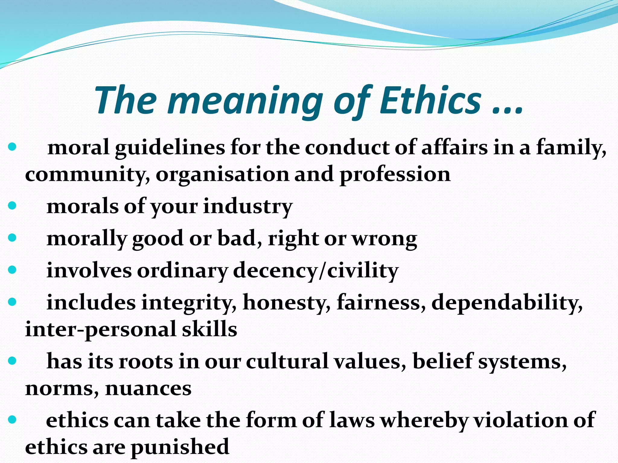 The meaning of Ethics ...
 moral guidelines for the conduct of affairs in a family,
community, organisation and profession
 morals of your industry
 morally good or bad, right or wrong
 involves ordinary decency/civility
 includes integrity, honesty, fairness, dependability,
inter-personal skills
 has its roots in our cultural values, belief systems,
norms, nuances
 ethics can take the form of laws whereby violation of
ethics are punished
 