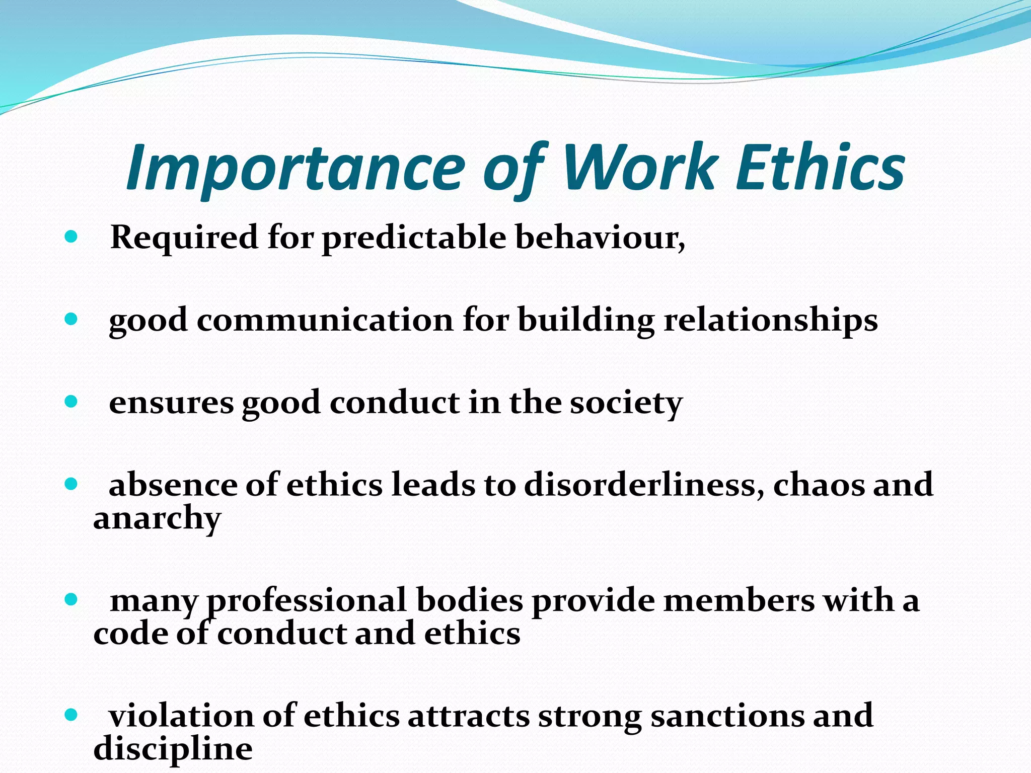 Importance of Work Ethics
 Required for predictable behaviour,
 good communication for building relationships
 ensures good conduct in the society
 absence of ethics leads to disorderliness, chaos and
anarchy
 many professional bodies provide members with a
code of conduct and ethics
 violation of ethics attracts strong sanctions and
discipline
 