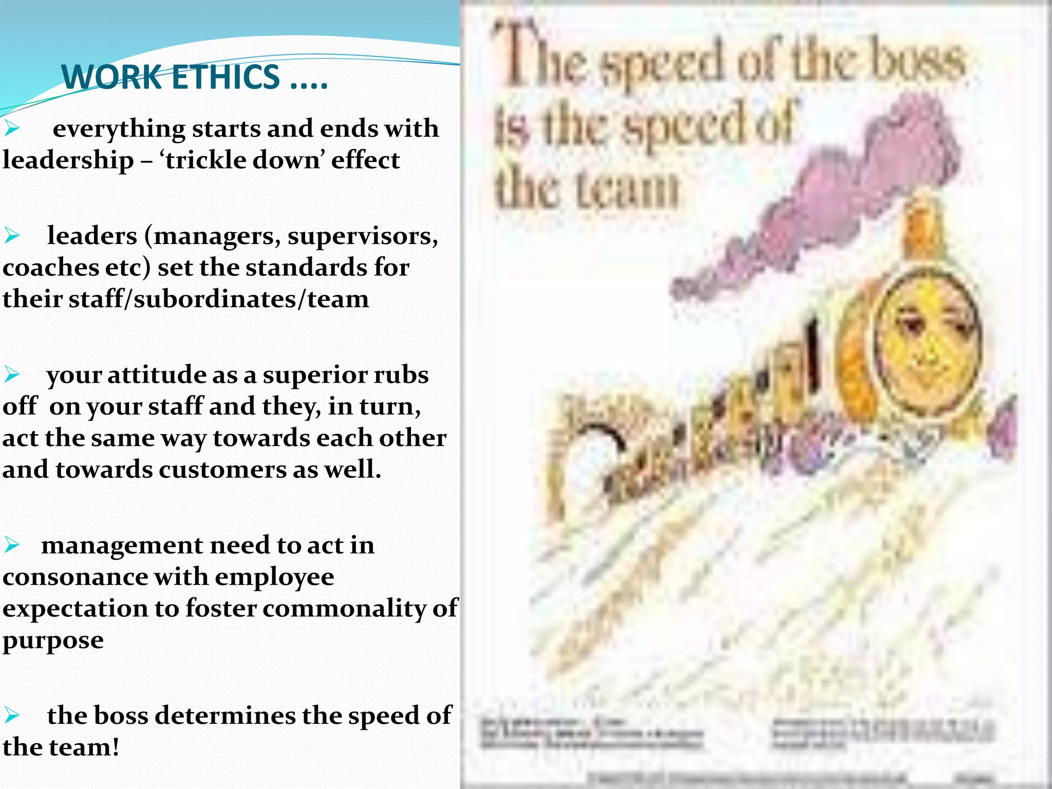 WORK ETHICS ....
 everything starts and ends with
leadership – ‘trickle down’ effect
 leaders (managers, supervisors,
coaches etc) set the standards for
their staff/subordinates/team
 your attitude as a superior rubs
off on your staff and they, in turn,
act the same way towards each other
and towards customers as well.
 management need to act in
consonance with employee
expectation to foster commonality of
purpose
 the boss determines the speed of
the team!
 