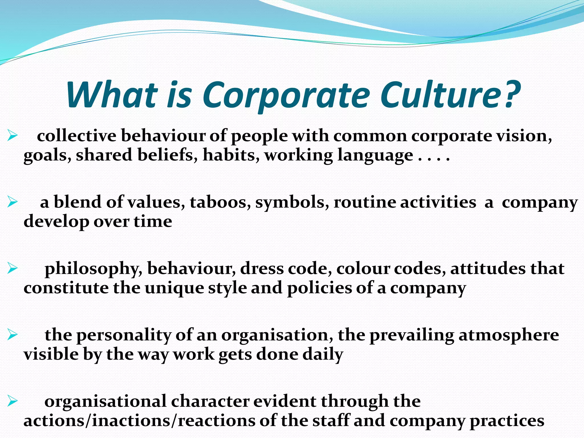 What is Corporate Culture?
 collective behaviour of people with common corporate vision,
goals, shared beliefs, habits, working language . . . .
 a blend of values, taboos, symbols, routine activities a company
develop over time
 philosophy, behaviour, dress code, colour codes, attitudes that
constitute the unique style and policies of a company
 the personality of an organisation, the prevailing atmosphere
visible by the way work gets done daily
 organisational character evident through the
actions/inactions/reactions of the staff and company practices
 
