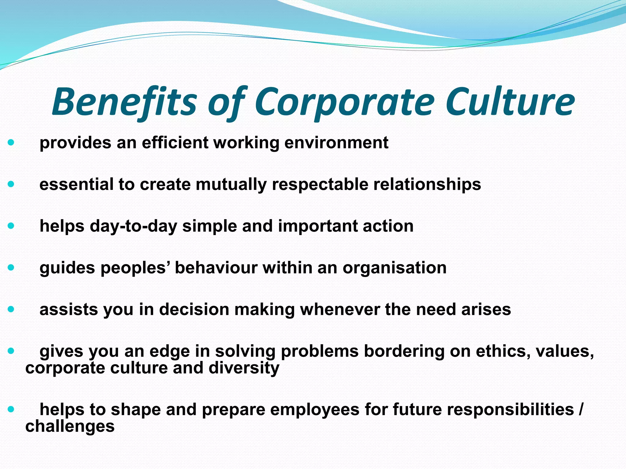 Benefits of Corporate Culture
 provides an efficient working environment
 essential to create mutually respectable relationships
 helps day-to-day simple and important action
 guides peoples’ behaviour within an organisation
 assists you in decision making whenever the need arises
 gives you an edge in solving problems bordering on ethics, values,
corporate culture and diversity
 helps to shape and prepare employees for future responsibilities /
challenges
 