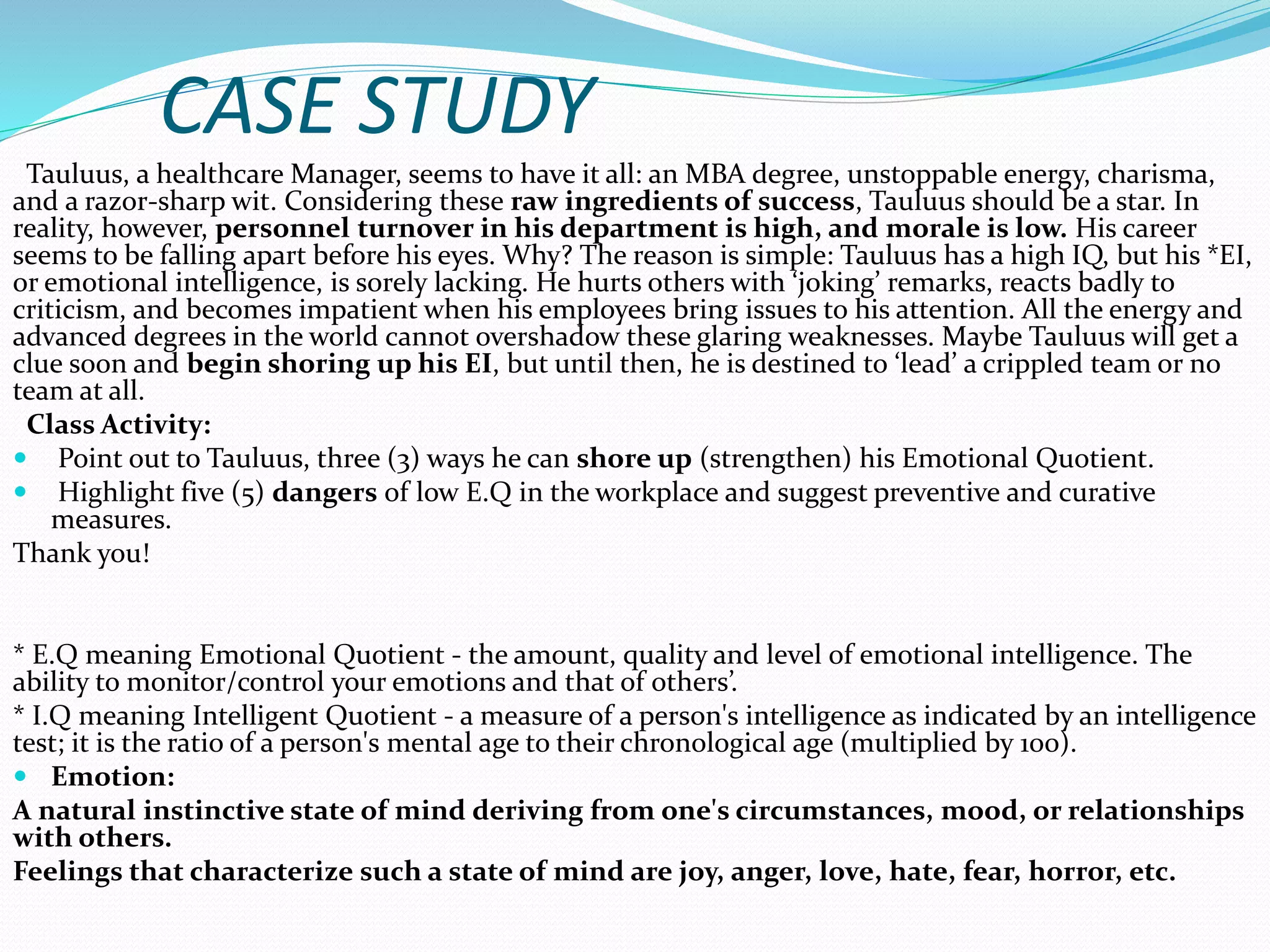 CASE STUDY
Tauluus, a healthcare Manager, seems to have it all: an MBA degree, unstoppable energy, charisma,
and a razor-sharp wit. Considering these raw ingredients of success, Tauluus should be a star. In
reality, however, personnel turnover in his department is high, and morale is low. His career
seems to be falling apart before his eyes. Why? The reason is simple: Tauluus has a high IQ, but his *EI,
or emotional intelligence, is sorely lacking. He hurts others with ‘joking’ remarks, reacts badly to
criticism, and becomes impatient when his employees bring issues to his attention. All the energy and
advanced degrees in the world cannot overshadow these glaring weaknesses. Maybe Tauluus will get a
clue soon and begin shoring up his EI, but until then, he is destined to ‘lead’ a crippled team or no
team at all.
Class Activity:
 Point out to Tauluus, three (3) ways he can shore up (strengthen) his Emotional Quotient.
 Highlight five (5) dangers of low E.Q in the workplace and suggest preventive and curative
measures.
Thank you!
* E.Q meaning Emotional Quotient - the amount, quality and level of emotional intelligence. The
ability to monitor/control your emotions and that of others’.
* I.Q meaning Intelligent Quotient - a measure of a person's intelligence as indicated by an intelligence
test; it is the ratio of a person's mental age to their chronological age (multiplied by 100).
 Emotion:
A natural instinctive state of mind deriving from one's circumstances, mood, or relationships
with others.
Feelings that characterize such a state of mind are joy, anger, love, hate, fear, horror, etc.
 