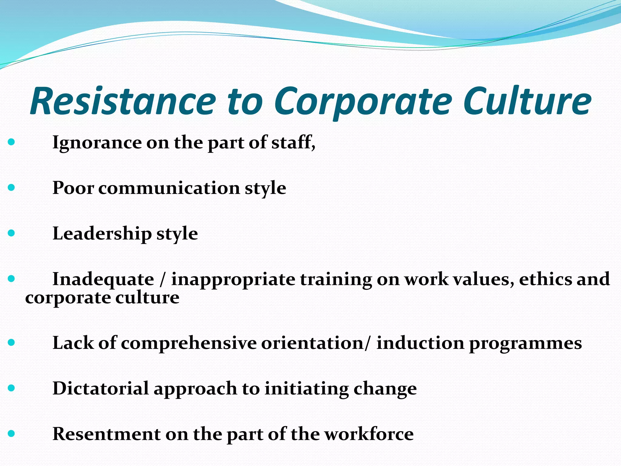 Resistance to Corporate Culture
 Ignorance on the part of staff,
 Poor communication style
 Leadership style
 Inadequate / inappropriate training on work values, ethics and
corporate culture
 Lack of comprehensive orientation/ induction programmes
 Dictatorial approach to initiating change
 Resentment on the part of the workforce
 