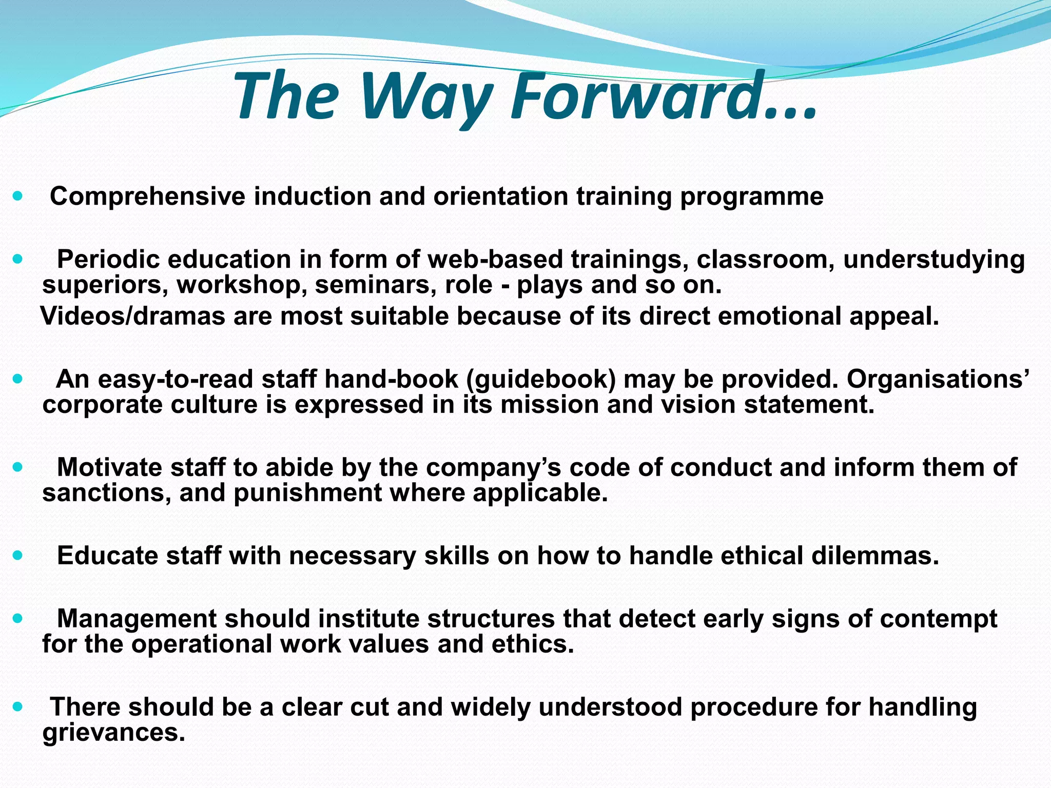 The Way Forward...
 Comprehensive induction and orientation training programme
 Periodic education in form of web-based trainings, classroom, understudying
superiors, workshop, seminars, role - plays and so on.
Videos/dramas are most suitable because of its direct emotional appeal.
 An easy-to-read staff hand-book (guidebook) may be provided. Organisations’
corporate culture is expressed in its mission and vision statement.
 Motivate staff to abide by the company’s code of conduct and inform them of
sanctions, and punishment where applicable.
 Educate staff with necessary skills on how to handle ethical dilemmas.
 Management should institute structures that detect early signs of contempt
for the operational work values and ethics.
 There should be a clear cut and widely understood procedure for handling
grievances.
 