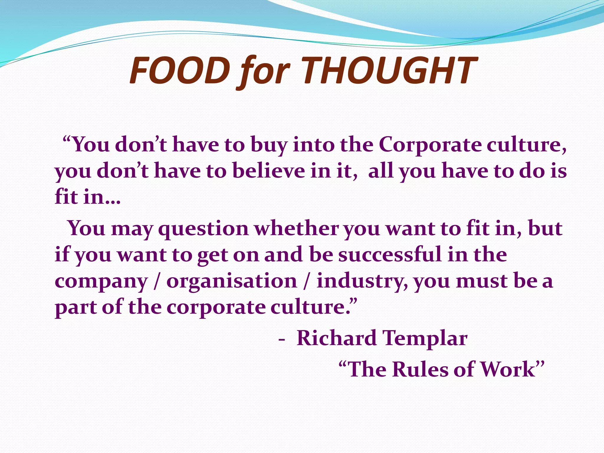 FOOD for THOUGHT
“You don’t have to buy into the Corporate culture,
you don’t have to believe in it, all you have to do is
fit in…
You may question whether you want to fit in, but
if you want to get on and be successful in the
company / organisation / industry, you must be a
part of the corporate culture.”
- Richard Templar
“The Rules of Work’’
 