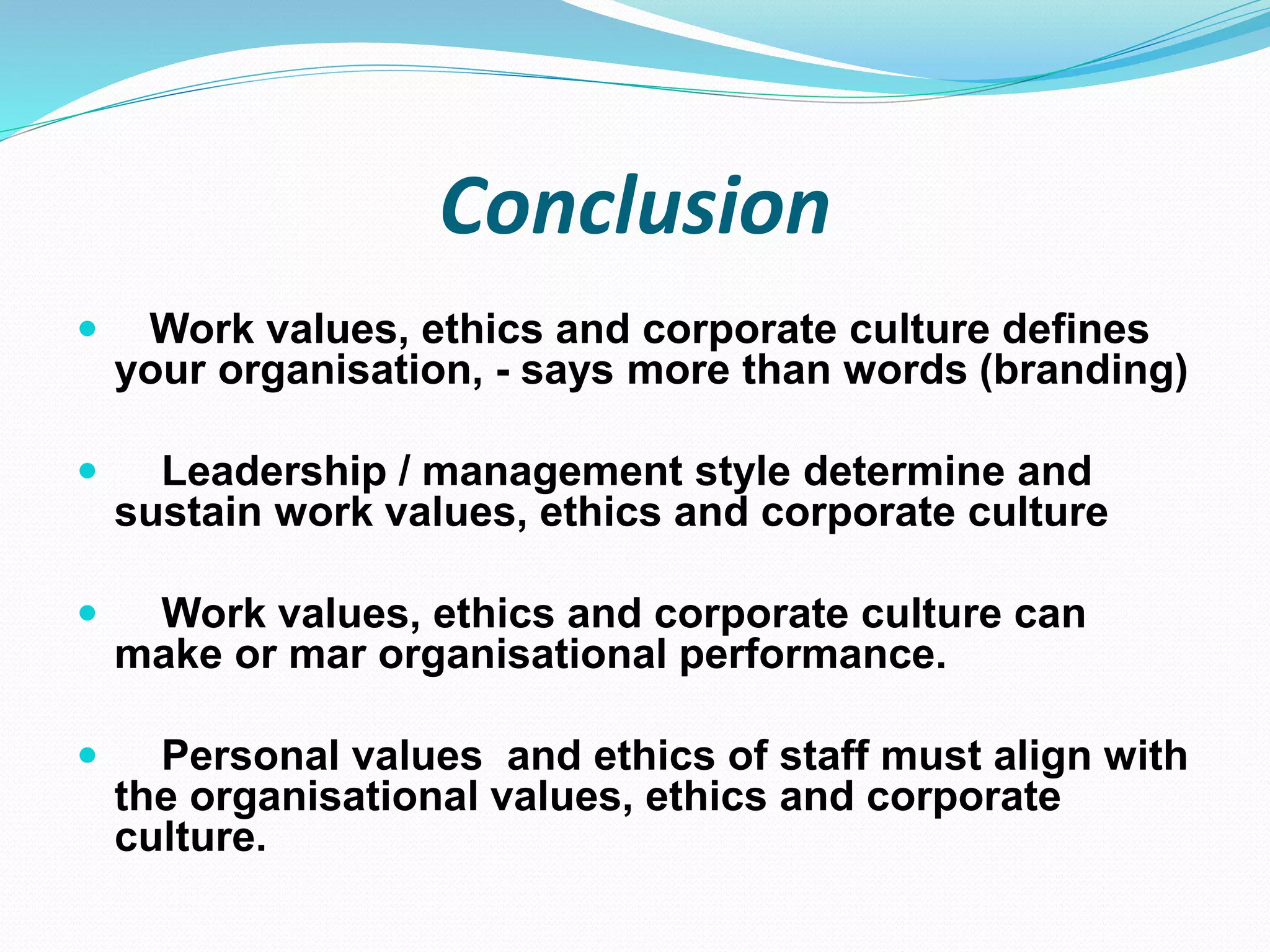 Conclusion
 Work values, ethics and corporate culture defines
your organisation, - says more than words (branding)
 Leadership / management style determine and
sustain work values, ethics and corporate culture
 Work values, ethics and corporate culture can
make or mar organisational performance.
 Personal values and ethics of staff must align with
the organisational values, ethics and corporate
culture.
 
