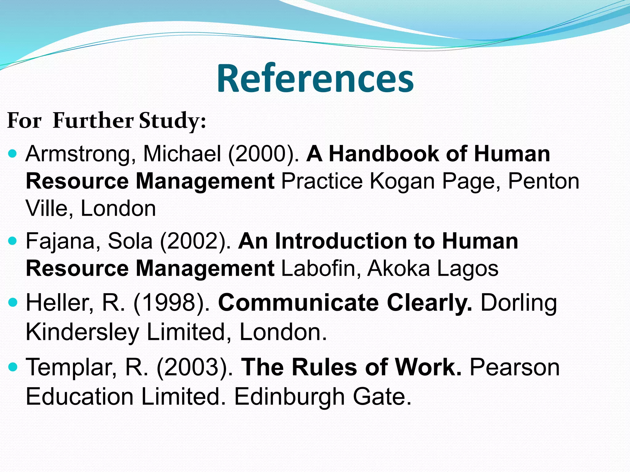References
For Further Study:
 Armstrong, Michael (2000). A Handbook of Human
Resource Management Practice Kogan Page, Penton
Ville, London
 Fajana, Sola (2002). An Introduction to Human
Resource Management Labofin, Akoka Lagos
 Heller, R. (1998). Communicate Clearly. Dorling
Kindersley Limited, London.
 Templar, R. (2003). The Rules of Work. Pearson
Education Limited. Edinburgh Gate.
 