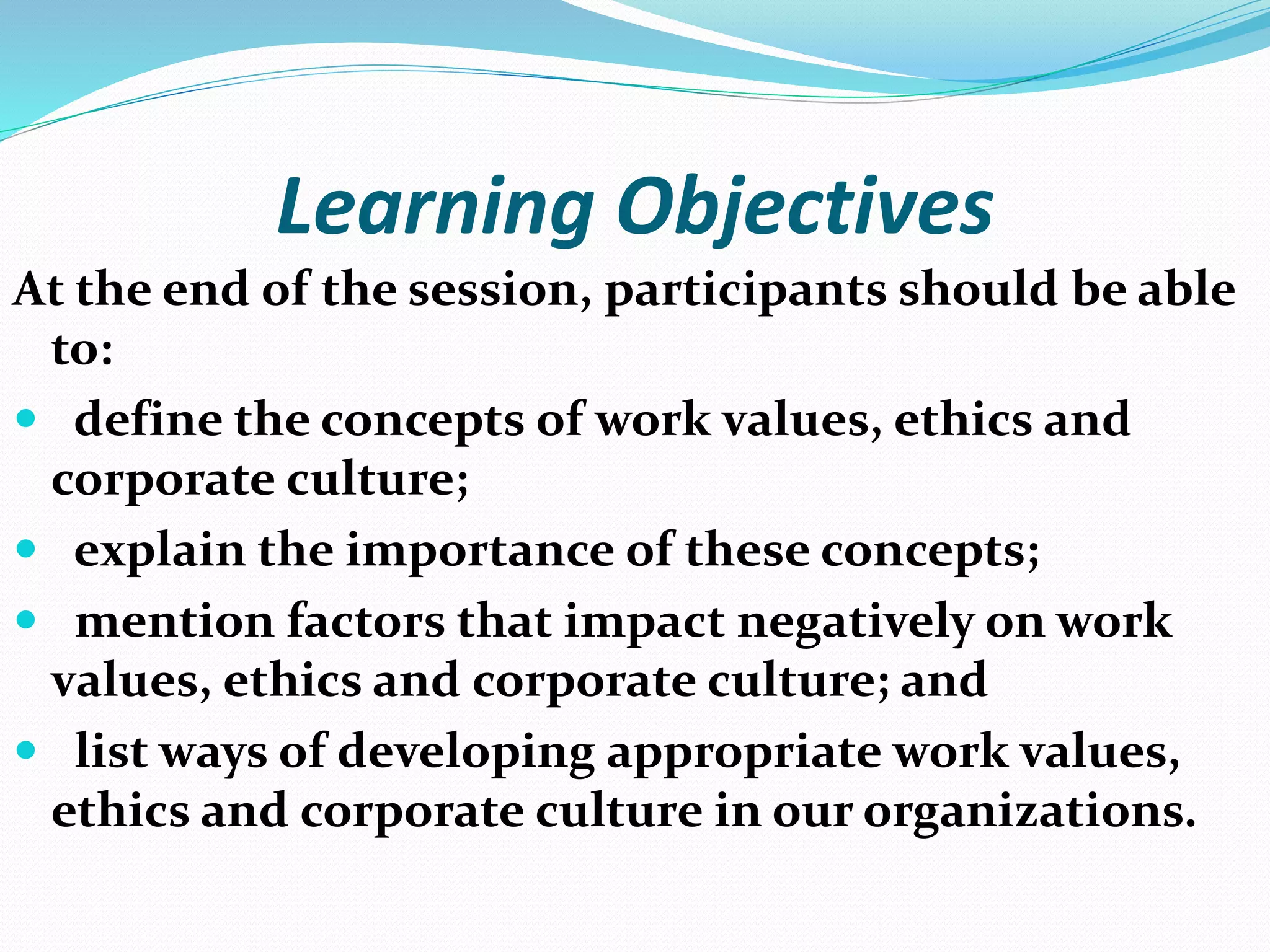 Learning Objectives
At the end of the session, participants should be able
to:
 define the concepts of work values, ethics and
corporate culture;
 explain the importance of these concepts;
 mention factors that impact negatively on work
values, ethics and corporate culture; and
 list ways of developing appropriate work values,
ethics and corporate culture in our organizations.
 