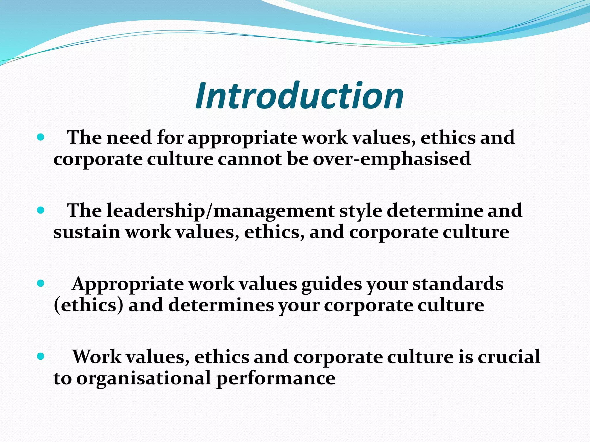 Introduction
 The need for appropriate work values, ethics and
corporate culture cannot be over-emphasised
 The leadership/management style determine and
sustain work values, ethics, and corporate culture
 Appropriate work values guides your standards
(ethics) and determines your corporate culture
 Work values, ethics and corporate culture is crucial
to organisational performance
 