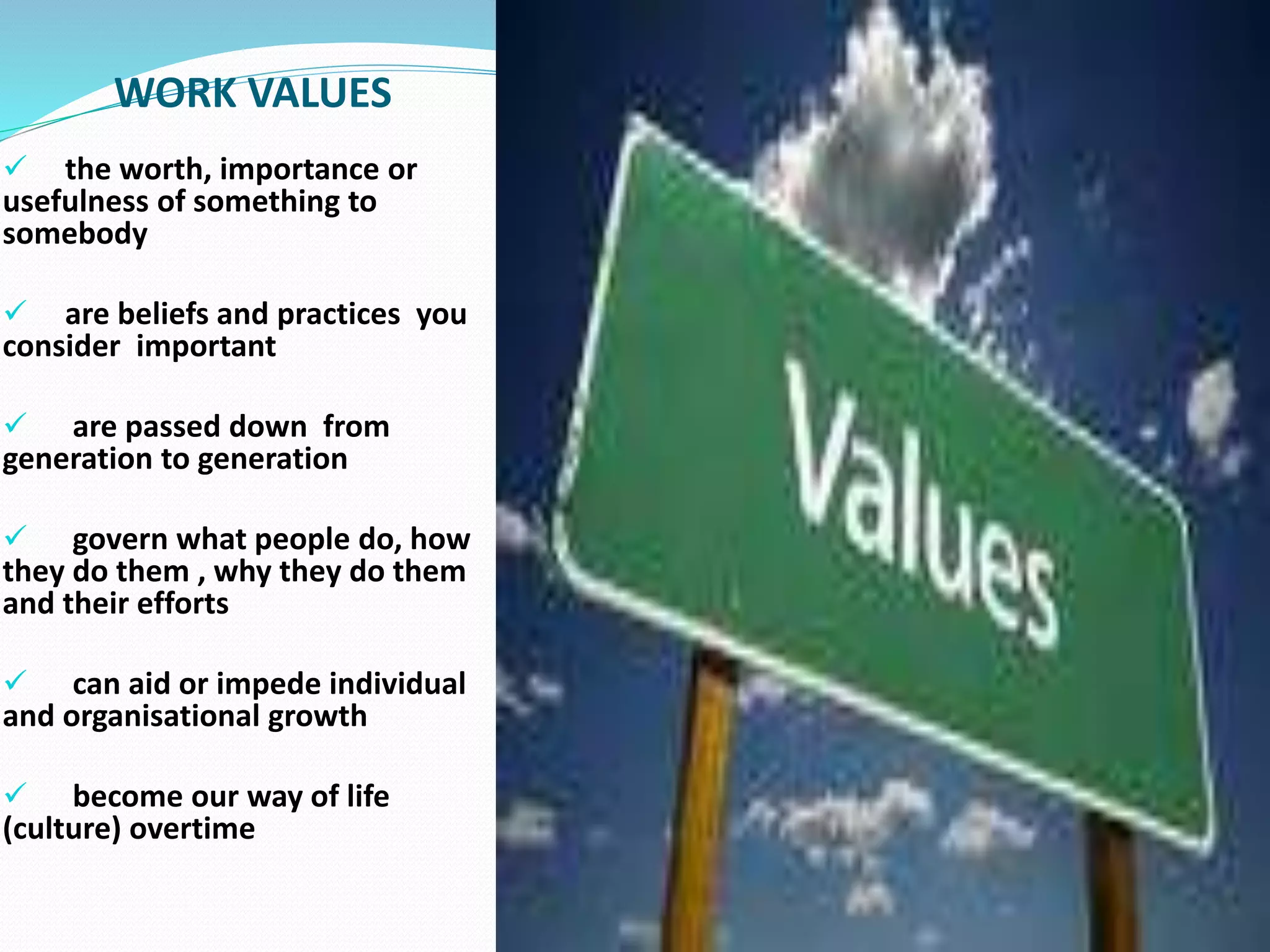 WORK VALUES
 the worth, importance or
usefulness of something to
somebody
 are beliefs and practices you
consider important
 are passed down from
generation to generation
 govern what people do, how
they do them , why they do them
and their efforts
 can aid or impede individual
and organisational growth
 become our way of life
(culture) overtime
 