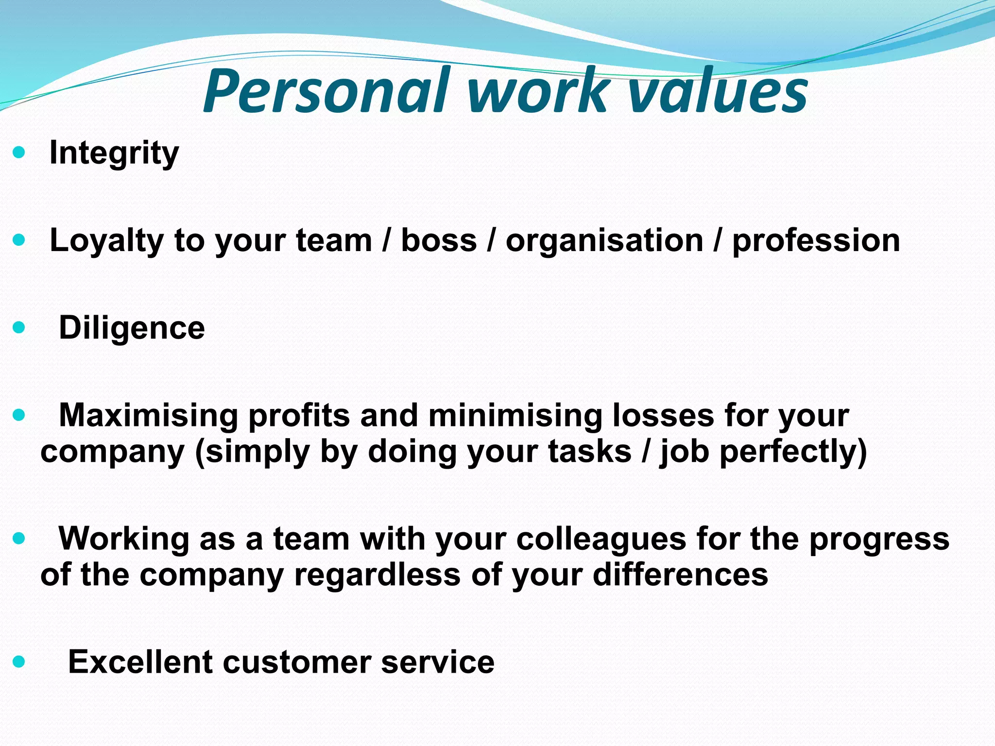 Personal work values
 Integrity
 Loyalty to your team / boss / organisation / profession
 Diligence
 Maximising profits and minimising losses for your
company (simply by doing your tasks / job perfectly)
 Working as a team with your colleagues for the progress
of the company regardless of your differences
 Excellent customer service
 
