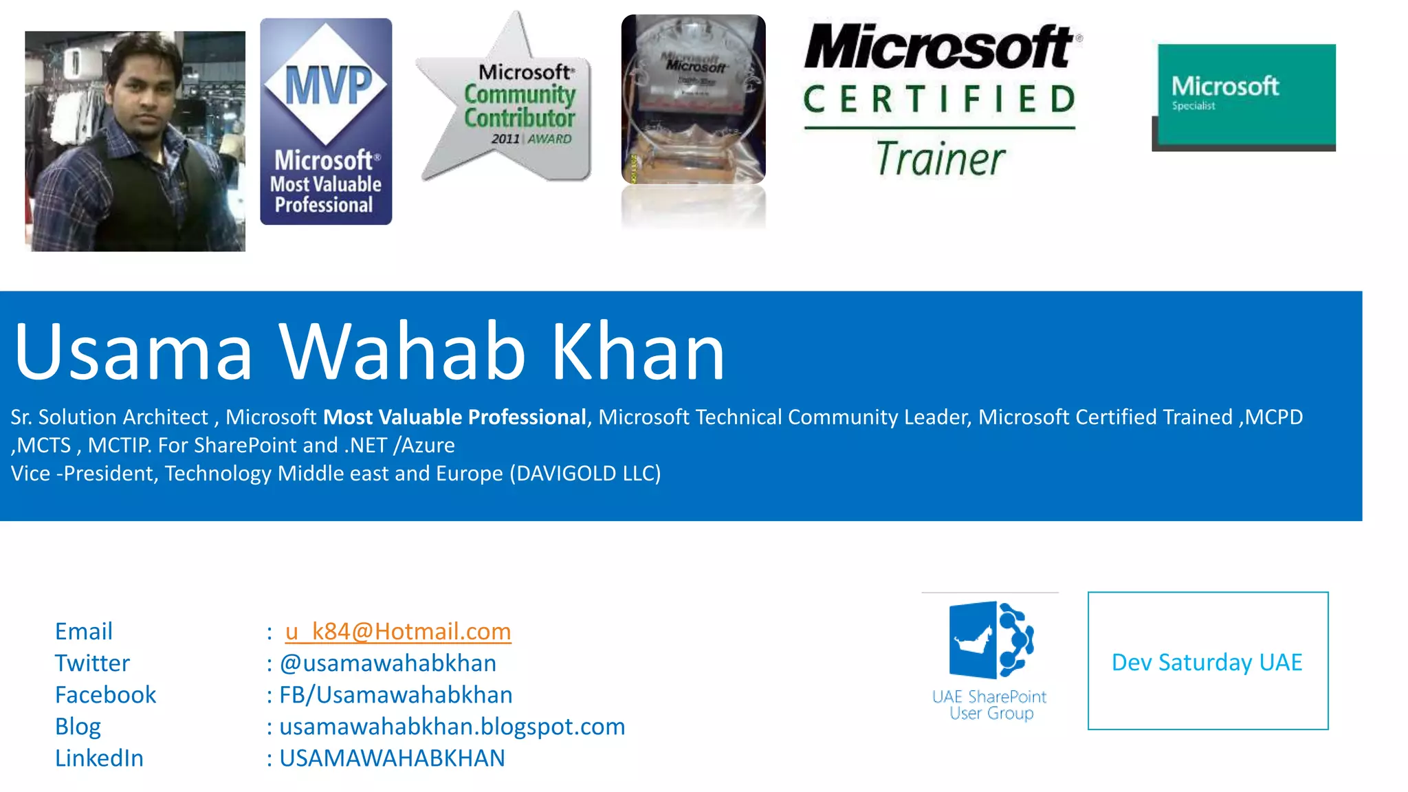 Usama Wahab Khan 
Sr. Solution Architect , Microsoft Most Valuable Professional, Microsoft Technical Community Leader, Microsoft Certified Trained ,MCPD 
,MCTS , MCTIP. For SharePoint and .NET /Azure 
Vice -President, Technology Middle east and Europe (DAVIGOLD LLC) 
Dev Saturday UAE 
Email : u_k84@Hotmail.com 
Twitter : @usamawahabkhan 
Facebook : FB/Usamawahabkhan 
Blog : usamawahabkhan.blogspot.com 
LinkedIn : USAMAWAHABKHAN 
 