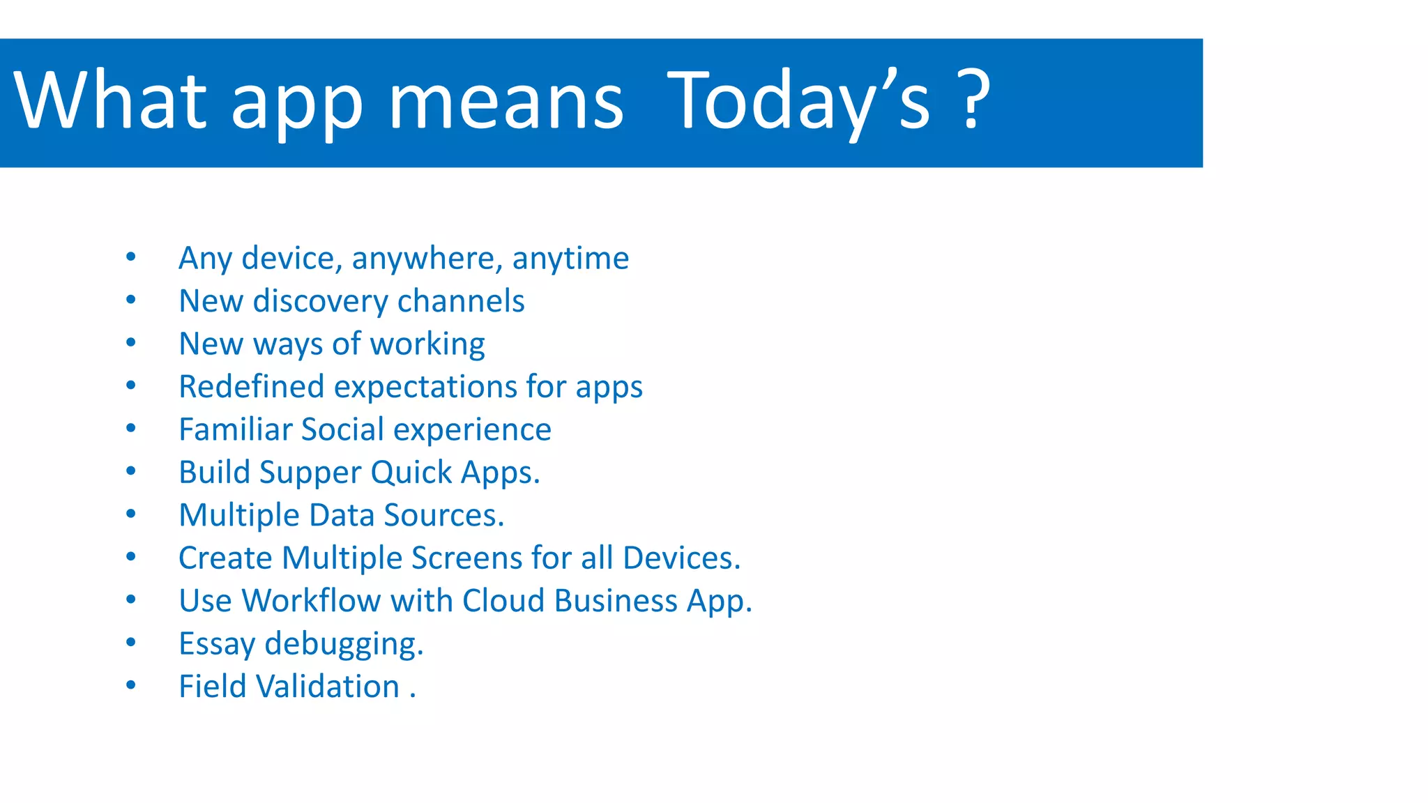 What app means Today’s ? 
• Any device, anywhere, anytime 
• New discovery channels 
• New ways of working 
• Redefined expectations for apps 
• Familiar Social experience 
• Build Supper Quick Apps. 
• Multiple Data Sources. 
• Create Multiple Screens for all Devices. 
• Use Workflow with Cloud Business App. 
• Essay debugging. 
• Field Validation . 
Fb/microsoftmvpmentor @mvpmentor 
 