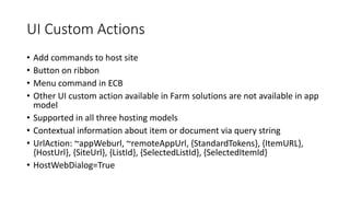 UI Custom Actions 
• Add commands to host site 
• Button on ribbon 
• Menu command in ECB 
• Other UI custom action available in Farm solutions are not available in app 
model 
• Supported in all three hosting models 
• Contextual information about item or document via query string 
• UrlAction: ~appWeburl, ~remoteAppUrl, {StandardTokens}, {ItemURL}, 
{HostUrl}, {SiteUrl}, {ListId}, {SelectedListId}, {SelectedItemId} 
• HostWebDialog=True 
 