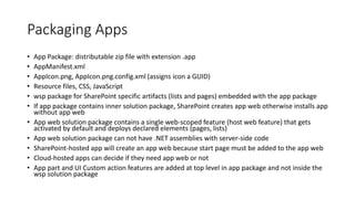 Packaging Apps 
• App Package: distributable zip file with extension .app 
• AppManifest.xml 
• AppIcon.png, AppIcon.png.config.xml (assigns icon a GUID) 
• Resource files, CSS, JavaScript 
• wsp package for SharePoint specific artifacts (lists and pages) embedded with the app package 
• If app package contains inner solution package, SharePoint creates app web otherwise installs app 
without app web 
• App web solution package contains a single web-scoped feature (host web feature) that gets 
activated by default and deploys declared elements (pages, lists) 
• App web solution package can not have .NET assemblies with server-side code 
• SharePoint-hosted app will create an app web because start page must be added to the app web 
• Cloud-hosted apps can decide if they need app web or not 
• App part and UI Custom action features are added at top level in app package and not inside the 
wsp solution package 
 