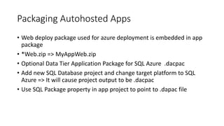 Packaging Autohosted Apps 
• Web deploy package used for azure deployment is embedded in app 
package 
• *Web.zip => MyAppWeb.zip 
• Optional Data Tier Application Package for SQL Azure .dacpac 
• Add new SQL Database project and change target platform to SQL 
Azure => It will cause project output to be .dacpac 
• Use SQL Package property in app project to point to .dapac file 
 