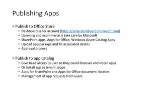 Publishing Apps 
• Publish to Office Store 
• Dashboard seller account (https://sellerdashboard.microsoft.com) 
• Licensing and ecommerce is take care by Microsoft 
• SharePoint apps, Apps for Office, Windows Azure Catalog Apps 
• Upload app package and fill associated details 
• Approval process 
• Publish to app catalog 
• Give Read access to user so they could discover and install apps 
• Or install app at tenant scope 
• Apps for SharePoint and Apps for Office document libraries 
• Management of app requests from users 
 