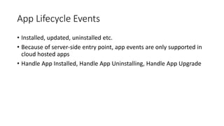 App Lifecycle Events 
• Installed, updated, uninstalled etc. 
• Because of server-side entry point, app events are only supported in 
cloud hosted apps 
• Handle App Installed, Handle App Uninstalling, Handle App Upgrade 
 
