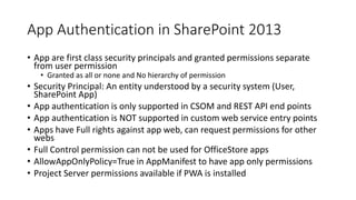 App Authentication in SharePoint 2013 
• App are first class security principals and granted permissions separate 
from user permission 
• Granted as all or none and No hierarchy of permission 
• Security Principal: An entity understood by a security system (User, 
SharePoint App) 
• App authentication is only supported in CSOM and REST API end points 
• App authentication is NOT supported in custom web service entry points 
• Apps have Full rights against app web, can request permissions for other 
webs 
• Full Control permission can not be used for OfficeStore apps 
• AllowAppOnlyPolicy=True in AppManifest to have app only permissions 
• Project Server permissions available if PWA is installed 
 