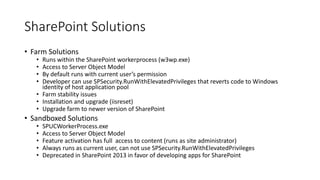 SharePoint Solutions 
• Farm Solutions 
• Runs within the SharePoint workerprocess (w3wp.exe) 
• Access to Server Object Model 
• By default runs with current user’s permission 
• Developer can use SPSecurity.RunWithElevatedPrivileges that reverts code to Windows 
identity of host application pool 
• Farm stability issues 
• Installation and upgrade (iisreset) 
• Upgrade farm to newer version of SharePoint 
• Sandboxed Solutions 
• SPUCWorkerProcess.exe 
• Access to Server Object Model 
• Feature activation has full access to content (runs as site administrator) 
• Always runs as current user, can not use SPSecurity.RunWithElevatedPrivileges 
• Deprecated in SharePoint 2013 in favor of developing apps for SharePoint 
 
