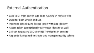 External Authentication 
• Calls to SP from server-side code running in remote web 
• Used for both OAuth and S2S 
• Incoming calls require access token with app identity 
• Access token can optionally carry user identity as well 
• Call can target any CSOM or REST endpoint in any site 
• App code is required to create and manage security tokens 
 