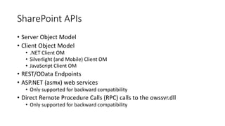 SharePoint APIs 
• Server Object Model 
• Client Object Model 
• .NET Client OM 
• Silverlight (and Mobile) Client OM 
• JavaScript Client OM 
• REST/OData Endpoints 
• ASP.NET (asmx) web services 
• Only supported for backward compatibility 
• Direct Remote Procedure Calls (RPC) calls to the owssvr.dll 
• Only supported for backward compatibility 
 