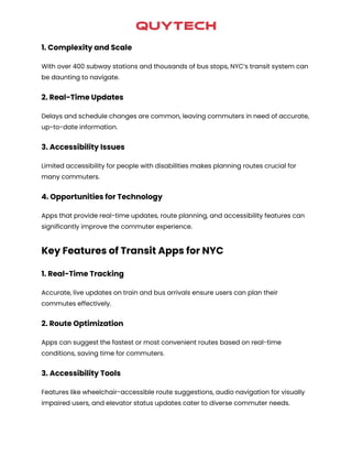 1. Complexity and Scale
With over 400 subway stations and thousands of bus stops, NYC’s transit system can
be daunting to navigate.
2. Real-Time Updates
Delays and schedule changes are common, leaving commuters in need of accurate,
up-to-date information.
3. Accessibility Issues
Limited accessibility for people with disabilities makes planning routes crucial for
many commuters.
4. Opportunities for Technology
Apps that provide real-time updates, route planning, and accessibility features can
significantly improve the commuter experience.
Key Features of Transit Apps for NYC
1. Real-Time Tracking
Accurate, live updates on train and bus arrivals ensure users can plan their
commutes effectively.
2. Route Optimization
Apps can suggest the fastest or most convenient routes based on real-time
conditions, saving time for commuters.
3. Accessibility Tools
Features like wheelchair-accessible route suggestions, audio navigation for visually
impaired users, and elevator status updates cater to diverse commuter needs.
 