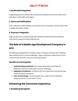 4. Multimodal Integration
Integrating options for biking, ride-sharing, and walking ensures commuters have
seamless, multimodal transit plans.
5. Alerts and Notifications
Push notifications about delays, construction work, or changes in service allow users
to adapt their plans quickly.
6. Payment Integration
Digital wallets and contactless payment systems streamline fare transactions,
reducing the need for physical MetroCards.
The Role of a Mobile App Development Company in
NYC
A trusted app development company in New York plays a pivotal role in creating
apps tailored to NYC’s transit challenges. These companies understand the city’s
unique transit dynamics and commuter expectations.
Benefits of Local Expertise
1. Understanding Local Needs: NYC-based developers have firsthand
experience with the transit system and its challenges.
2. Regulatory Compliance: Familiarity with local regulations ensures the app
meets necessary standards.
3. User-Centric Design: Local developers can create intuitive interfaces
designed with NYC commuters in mind.
Enhancing the Commuter Experience
1. Simplifying Navigation
 