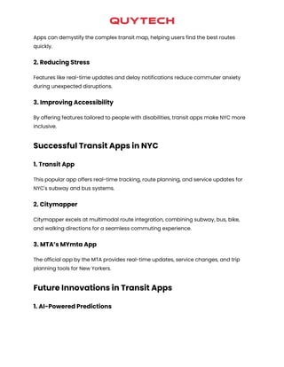 Apps can demystify the complex transit map, helping users find the best routes
quickly.
2. Reducing Stress
Features like real-time updates and delay notifications reduce commuter anxiety
during unexpected disruptions.
3. Improving Accessibility
By offering features tailored to people with disabilities, transit apps make NYC more
inclusive.
Successful Transit Apps in NYC
1. Transit App
This popular app offers real-time tracking, route planning, and service updates for
NYC's subway and bus systems.
2. Citymapper
Citymapper excels at multimodal route integration, combining subway, bus, bike,
and walking directions for a seamless commuting experience.
3. MTA’s MYmta App
The official app by the MTA provides real-time updates, service changes, and trip
planning tools for New Yorkers.
Future Innovations in Transit Apps
1. AI-Powered Predictions
 