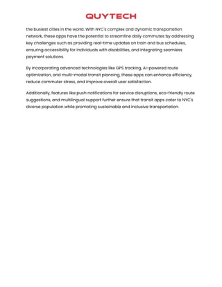 the busiest cities in the world. With NYC's complex and dynamic transportation
network, these apps have the potential to streamline daily commutes by addressing
key challenges such as providing real-time updates on train and bus schedules,
ensuring accessibility for individuals with disabilities, and integrating seamless
payment solutions.
By incorporating advanced technologies like GPS tracking, AI-powered route
optimization, and multi-modal transit planning, these apps can enhance efficiency,
reduce commuter stress, and improve overall user satisfaction.
Additionally, features like push notifications for service disruptions, eco-friendly route
suggestions, and multilingual support further ensure that transit apps cater to NYC's
diverse population while promoting sustainable and inclusive transportation.
 