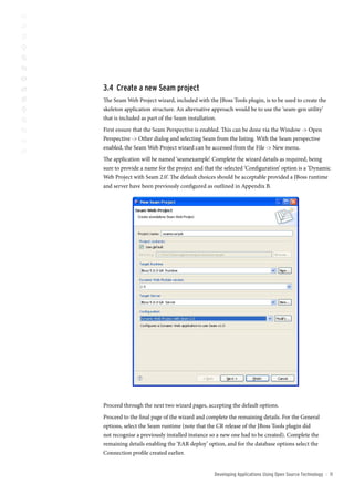 3. create a new seam project
The Seam Web Project wizard, included with the JBoss Tools plugin, is to be used to create the
skeleton application structure. An alternative approach would be to use the ‘seam-gen utility’
that is included as part of the Seam installation.
First ensure that the Seam Perspective is enabled. This can be done via the Window - Open
Perspective - Other dialog and selecting Seam from the listing. With the Seam perspective
enabled, the Seam Web Project wizard can be accessed from the File - New menu.
The application will be named ‘seamexample’. Complete the wizard details as required, being
sure to provide a name for the project and that the selected ‘Configuration’ option is a ‘Dynamic
Web Project with Seam 2.0’. The default choices should be acceptable provided a JBoss runtime
and server have been previously configured as outlined in Appendix B.




Proceed through the next two wizard pages, accepting the default options.
Proceed to the final page of the wizard and complete the remaining details. For the General
options, select the Seam runtime (note that the CR release of the JBoss Tools plugin did
not recognise a previously installed instance so a new one had to be created). Complete the
remaining details enabling the ‘EAR deploy’ option, and for the database options select the
Connection profile created earlier.


                                               Developing Applications Using open source technology   ::   11
 