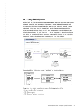 3. creating seam components
It is now time to create the components for the application. Like ‘seam-gen’, JBoss Tools provides
the ability to generate most of the artefacts needed for a simple data maintenance function.
Artefacts can be generated from a set of existing JPA entities or an existing database schema.
The tutorial will focus on using the first approach, of first creating the application domain
model, annotating the model classes and then using JBoss Tools to generate the UI templates
from the domain classes. The code generation is a one-off process so it is better to spend some
time getting the domain model as near as possible to what will be required for the application.
The domain model to be used is detailed by the following UML class diagram.




The database Entity-Relationship model is detailed in the following diagram.




The process to be used to create the entity classes for the application will be:
• Create a new Java class for the entity
• Add JPA annotations
• Add Hibernate Validator annotations




                                                 Developing Applications Using open source technology   ::   1
 