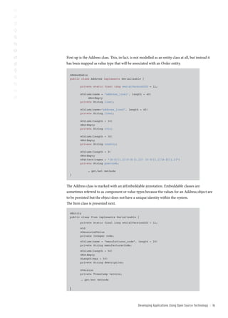 First up is the Address class. This, in fact, is not modelled as an entity class at all, but instead it
has been mapped as value type that will be associated with an Order entity.

  @Embeddable
  public class Address implements Serializable {

         private static final long serialVersionUID = 1L;

         @Column(name = “address_line1”, length = 40)
              @NotEmpty
         private String line1;

         @Column(name=”address_line2”, length = 40)
         private String line2;

         @Column(length = 30)
         @NotEmpty
         private String city;

         @Column(length = 30)
         @NotEmpty
         private String country;

         @Column(length = 9)
         @NotEmpty
         @Pattern(regex = “[A-Z]{1,2}[0-9]{1,2}? [0-9]{1,2}[A-Z]{1,2}”)
         private String postcode;

               … get/set methods
  }



The Address class is marked with an @Embeddable annotation. Embeddable classes are
sometimes referred to as component or value types because the values for an Address object are
to be persisted but the object does not have a unique identity within the system.
The Item class is presented next.

  @Entity
  public class Item implements Serializable {

         private static final long serialVersionUID = 1L;

         @Id
         @GeneratedValue
         private Integer code;

         @Column(name = “manufacturer_code”, length = 20)
         private String manufacturerCode;

         @Column(length = 50)
         @NotEmpty
         @Length(max = 50)
         private String description;

         @Version
         private Timestamp version;

          … get/set methods


  }



                                                   Developing Applications Using open source technology   ::   1
 