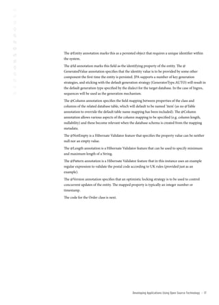 The @Entity annotation marks this as a persisted object that requires a unique identifier within
the system.
The @Id annotation marks this field as the identifying property of the entity. The @
GeneratedValue annotation specifies that the identity value is to be provided by some other
component the first time the entity is persisted. JPA supports a number of key generation
strategies, and sticking with the default generation strategy (GeneratorType.AUTO) will result in
the default generation type specified by the dialect for the target database. In the case of Ingres,
sequences will be used as the generation mechanism.
The @Column annotation specifies the field mapping between properties of the class and
columns of the related database table, which will default to be named ‘item’ (as no @Table
annotation to override the default table name mapping has been included). The @Column
annotation allows various aspects of the column mapping to be specified (e.g. column length,
nullability) and these become relevant when the database schema is created from the mapping
metadata.
The @NotEmpty is a Hibernate Validator feature that specifies the property value can be neither
null nor an empty value.
The @Length annotation is a Hibernate Validator feature that can be used to specify minimum
and maximum length of a String.
The @Pattern annotation is a Hibernate Validator feature that in this instance uses an example
regular expression to validate the postal code according to UK rules (provided just as an
example).
The @Version annotation specifies that an optimistic locking strategy is to be used to control
concurrent updates of the entity. The mapped property is typically an integer number or
timestamp.
The code for the Order class is next.




                                                Developing Applications Using open source technology   ::   1
 