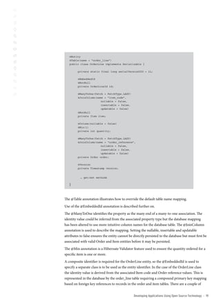 @Entity
   @Table(name = “order_line”)
   public class OrderLine implements Serializable {

         private static final long serialVersionUID = 1L;

         @EmbeddedId
         @NotNull
         private OrderLineId id;

         @ManyToOne(fetch = FetchType.LAZY)
         @JoinColumn(name = “item_code”,
                        nullable = false,
                        insertable = false,
                        updatable = false)
         @NotNull
         private Item item;

         @Column(nullable = false)
         @Min(1)
         private int quantity;

         @ManyToOne(fetch = FetchType.LAZY)
         @JoinColumn(name = “order_reference”,
                        nullable = false,
                        insertable = false,
                        updatable = false)
         private Order order;

         @Version
         private Timestamp version;


           … get/set methods

   }


The @Table annotation illustrates how to override the default table name mapping.
Use of the @EmbeddedId annotation is described further on.
The @ManyToOne identifies the property as the many end of a many-to-one association. The
identity value could be inferred from the associated property type but the database mapping
has been altered to use more intuitive column names for the database table. The @JoinColumn
annotation is used to describe the mapping. Setting the nullable, insertable and updatable
attributes to false ensures the entity cannot be directly persisted to the database but must first be
associated with valid Order and Item entities before it may be persisted.
The @Min annotation is a Hibernate Validator feature used to ensure the quantity ordered for a
specific item is one or more.
A composite identifier is required for the OrderLine entity, so the @EmbeddedId is used to
specify a separate class is to be used as the entity identifier. In the case of the OrderLine class
the identity value is derived from the associated Item code and Order reference values. This is
represented in the database by the order_line table requiring a compound primary key mapping
based on foreign key references to records in the order and item tables. There are a couple of


                                                 Developing Applications Using open source technology   ::   1
 