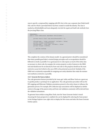 ways to specify a compound key mapping with JPA, but in this case a separate class OrderLineId
(the code for which is provided below) has been created to model the identity. The class is
marked as @Embeddable and must adequately override the equals and hashCode methods from
the java.lang.Object class.

   @Embeddable
   public class OrderLineId implements Serializable {

         private static final long serialVersionUID = 1L;

         @Column(name = “order_reference”, nullable = false)
         private Integer orderReference;
         @Column(name = “item_code”, nullable = false)
         private Integer itemCode;

           … get/set methods


   }



This completes the creation of the domain model. As a general point it should be remembered
that where possible good object-oriented design principles such as encapsulation should be
followed as closely as possible. It is a good practice to only expose as much of the entity class
as necessary to client code, for example, the version property is only of interest to the ORM
tool and should never be set directly by front-end code so this property should use the most
restrictive access level which in the case of JPA is the protected access level. Similarly, if the
ORM tool is exclusively responsible for assigning new entity identities then make the mutator
(set) method as restrictive as possible.
3.6.3 Generate the Seam artefacts
The code generation features provided by the ‘seam-gen’ utility and JBoss Tools are a great way
to quickly produce a prototype for an application. The code generation procedure will use the
JPA mapping and Hibernate Validator annotations present in the entity classes to influence the
generation process. For example, JPA Collection type associations will be displayed as tabular
entries in the page of the parent entity and front-end validation constraints will be derived from
the validation annotations.
To generate Seam artefacts using JBoss Tools, start the ‘Seam Generate Entities’ wizard.
Assuming the Seam perspective is enabled, this can be displayed by selecting the Seam project
in the Package Explorer view, right-click to display the New menu and select the Seam Generate
Entities option.




                                                Developing Applications Using open source technology   ::   20
 