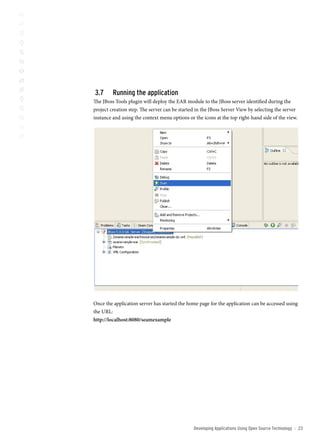 3.      running the application
The JBoss Tools plugin will deploy the EAR module to the JBoss server identified during the
project creation step. The server can be started in the JBoss Server View by selecting the server
instance and using the context menu options or the icons at the top right-hand side of the view.




Once the application server has started the home page for the application can be accessed using
the URL:
http://localhost:8080/seamexample




                                               Developing Applications Using open source technology   ::   23
 
