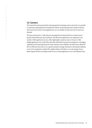 3. summary
This tutorial has demonstrated that with appropriate technology choices and tools, it is possible
to undertake rapid application development without sacrificing important enterprise features
that ensure that mission critical applications can run reliably, securely and scale to meet user
demand.
The Seam framework is a fully featured web application framework that is an Open Source
product that builds upon open standards. This allows the application to be deployed to any
number of JEE application servers, either lightweight containers such as Tomcat or fully
fledged application servers like JBoss that offer distributed transaction management, messaging
capabilities and clustering features for fault-tolerance and scalability. The abstraction offered by
JPA on JDBC prevents lock-in to a specific persistent storage mechanism, allowing the database
server to be swapped for another JPA capable solution with little or no code changes, hence
delivering the benefit of avoiding vendor lock-in at both application server and database levels.




                                                 Developing Applications Using open source technology   ::   2
 