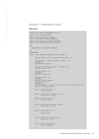 AppenDix A DoMAin MoDel soUrce
Address.java

 package com.ingres.seamexample.entity;
 import java.io.Serializable;
 import javax.persistence.Column;
 import javax.persistence.Embeddable;
 import org.hibernate.validator.NotEmpty;
 import org.hibernate.validator.Pattern;

 /**
  * Represents a UK property address.
  */
 @Embeddable
 public class Address implements Serializable {

        private static final long serialVersionUID = 1L;

        @Column(name = “address_line1”, length = 40)
        @NotEmpty
        private String line1;

        @Column(name=”address_line2”, length = 40)
        private String line2;

        @Column(length = 30)
        @NotEmpty
        private String city;

        @Column(length   = 30)
        @NotEmpty
        private String   country;
        @Column(length   = 9)
        @NotEmpty
        @Pattern(regex   = “[A-Z]{1,2}[0-9]{1,2}? [0-9]{1,2}[A-Z]{1,2}”)
        private String   postcode;

        public String getLine1() {
               return line1;
        }
        public void setLine1(String line1) {
               this.line1 = line1;
        }
        public String getLine2() {
               return line2;
        }

        public void setLine2(String line2) {
               this.line2 = line2;
        }

        public String getCity() {
               return city;
        }

        public void setCity(String city) {
               this.city = city;
        }

        public String getCountry() {
               return country;
        }



                                         Developing Applications Using open source technology   ::   2
 