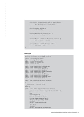 public void setDescription(String description) {
 	               this.description = description;
          }

          public Integer getCode() {
                 return code;
          }

          protected Timestamp getVersion() {
                 return version;
          }

          protected void setVersion(Timestamp version) {
                 this.version = version;
          }

          protected void setCode(Integer code) {
                 this.code = code;
          }
 }




Order.java
 package com.ingres.seamexample.entity;

 import   java.io.Serializable;
 import   java.sql.Timestamp;
 import   java.util.ArrayList;
 import   java.util.Collection;
 import   java.util.Date;

 import   javax.persistence.CascadeType;
 import   javax.persistence.Column;
 import   javax.persistence.Embedded;
 import   javax.persistence.Entity;
 import   javax.persistence.GeneratedValue;
 import   javax.persistence.Id;
 import   javax.persistence.OneToMany;
 import   javax.persistence.Temporal;
 import   javax.persistence.TemporalType;
 import   javax.persistence.Version;

 import org.hibernate.validator.NotNull;

 /**
  * Represents a customer order.
  */
 @Entity
 public class Order implements Serializable {
          private static final long serialVersionUID = 1L;

          @Id
          @GeneratedValue
          private Integer reference;

          @Column(name=”created_date”)
          @Temporal(TemporalType.DATE)
          @NotNull
          private Date createdDate;

          @Embedded
          @NotNull
          private Address deliveryAddress;



                                         Developing Applications Using open source technology   ::   2
 