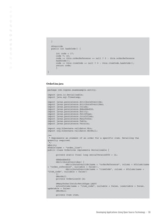 }

    @Override
    public int hashCode() {

         int code = 17;
         code *= 43;
         code += this.orderReference == null ? 0 : this.orderReference
         hashCode();
         code += this.itemCode == null ? 0 : this.itemCode.hashCode();
         return code;
         }
}




OrderLine.java

package com.ingres.seamexample.entity;

import java.io.Serializable;
import java.sql.Timestamp;

import   javax.persistence.AttributeOverride;
import   javax.persistence.AttributeOverrides;
import   javax.persistence.Column;
import   javax.persistence.EmbeddedId;
import   javax.persistence.Entity;
import   javax.persistence.FetchType;
import   javax.persistence.JoinColumn;
import   javax.persistence.ManyToOne;
import   javax.persistence.Table;
import   javax.persistence.Version;

import org.hibernate.validator.Min;
import org.hibernate.validator.NotNull;

/**
 * Represents an element of an order for a specific item. Detailing the
quantity required.
 */
@Entity
@Table(name = “order_line”)
public class OrderLine implements Serializable {

         private static final long serialVersionUID = 1L;

       @EmbeddedId
       @AttributeOverrides( {
              @AttributeOverride(name = “orderReference”, column = @Column(name
= “order_reference”, nullable = false)),
              @AttributeOverride(name = “itemCode”, column = @Column(name =
“item_code”, nullable = false))
       })
       @NotNull
       private OrderLineId id;

       @ManyToOne(fetch=FetchType.LAZY)
       @JoinColumn(name = “item_code”, nullable = false, insertable = false,
updatable = false)
       @NotNull
         private Item item;




                                        Developing Applications Using open source technology   ::   30
 