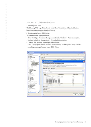 AppenDix b configUring eclipse
• Installing JBoss Tools
The following Wiki page details how to install JBoss Tools into an Eclipse installation:
http://jboss.org/community/docs/DOC-10044
• Registering the Ingres JDBC Driver
To add a new JDBC driver definition:
- Open the Eclipse Preferences dialog, accessed via the Window - Preferences option.
- Navigate to the Data Management - Driver Definitions option.
- Click the Add button to add a new driver definition.
- Select ‘Generic JDBC Driver’ from the driver templates list. Change the driver name to
  something meaningful such as Ingres JDBC Driver.




                                                Developing Applications Using open source technology   ::   32
 